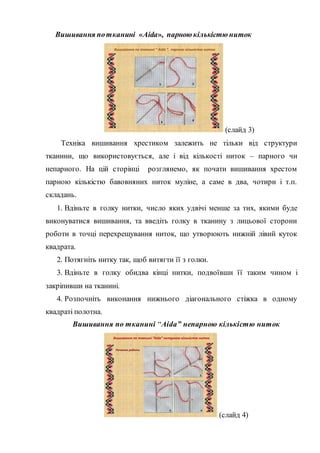 Вишивання потканині «Aida», парною кількістю ниток
Вишивання по тканині “ Aida ”, парною кількістю ниток
1
3
4
2
(слайд 3)
Техніка вишивання хрестиком залежить не тільки від структури
тканини, що використовується, але і від кількості ниток – парного чи
непарного. На цій сторінці розглянемо, як почати вишивання хрестом
парною кількістю бавовняних ниток муліне, а саме в два, чотири і т.п.
складань.
1. Вдіньте в голку нитки, число яких удвічі менше за тих, якими буде
виконуватися вишивання, та введіть голку в тканину з лицьової сторони
роботи в точці перехрещування ниток, що утворюють нижній лівий куток
квадрата.
2. Потягніть нитку так, щоб витягти її з голки.
3. Вдіньте в голку обидва кінці нитки, подвоївши її таким чином і
закріпивши на тканині.
4. Розпочніть виконання нижнього діагонального стіжка в одному
квадраті полотна.
Вишивання по тканині “Aida” непарною кількістю ниток
Вишивання по тканині “Aida” непарною кількістю ниток
Початок роботи
1 2
3 4
(слайд 4)
 
