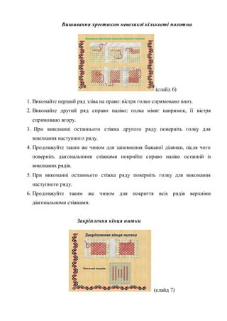 Вишивання хрестиком невеликої кількості полотна
Вишивання хрестиком невеликої кількості полотна
(слайд 6)
1. Виконайте перший ряд зліва на право: вістря голки спрямовано вниз.
2. Виконайте другий ряд справо наліво: голка міняє напрямок, її вістря
спрямовано вгору.
3. При виконанні останнього стіжка другого ряду поверніть голку для
виконання наступного ряду.
4. Продовжуйте таким же чином для заповнення бажаної ділянки, після чого
поверніть діагональними стіжками покрийте справо наліво останній із
виконаних рядів.
5. При виконанні останнього стіжка ряду поверніть голку для виконання
наступного ряду.
6. Продовжуйте таким же чином для покриття всіх рядів верхніми
діагональними стіжками.
Закріплення кінця нитки
Закріплення кінця нитки
Ідеальний виворіт
(слайд 7)
 