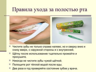 Правила ухода за полостью рта
 Чистите зубы не только справа налево, но и сверху вниз и
снизу вверх, с наружной стороны и с внутренней.
 Щётку после использование тщательно промойте и
просушите.
 Никогда не чистите зубы чужой щёткой.
 Полощите рот тёплой водой после еды.
 Два раза в год проверяйте состояние зубов у врача.
 