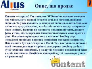 Опис, що продає
Контент — король! Так говорять SEO-шніки, ще вони говорять
про унікальність та інші потрібні речі, які люблять пошукові
системи. Та у вас купують не пошукові системи, а люди. Якщо ви
напишете купу унікально, але беззмістовного тексту, це принесе
мало користі. Та якщо ви напишете продающий текст, додасте
фото, схеми, відео, переваги ймовірність покупки може зрости в
рази. Яскравим прикладом того є так звані landing page
(посадкові сторінки), в котрих коефіцієнт конверсії зашкалює.
Нещодавно я був на e-congress в Києві. Там виступав маркетолог,
який показав два види сторінок: стандартну сторінку де було
купа технічної інформації, а на другій хороший продающий текст
з медіа контентом. Коефіцієнт конверсії другої показав результат
в 4 рази вище!
7
 