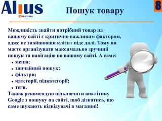 Пошук товару
Можливість знайти потрібний товар на
вашому сайті є критично важливим фактором,
адже не знайшовши клієнт піде далі. Тому ви
маєте організувати максимально зручний
пошук та навігацію по вашому сайті. А саме:
 меню;
 звичайний пошук;
 фільтри;
 категорії, підкатегорії;
 теги.
Також рекомендую підключити аналітику
Google з пошуку на сайті, щоб дізнатись, що
саме шукають відвідувачі в магазині!
8
 