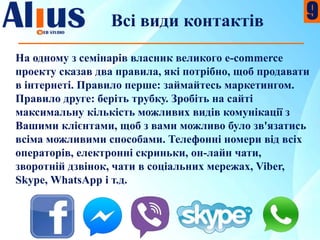 Всі види контактів
На одному з семінарів власник великого e-commerce
проекту сказав два правила, які потрібно, щоб продавати
в інтернеті. Правило перше: займайтесь маркетингом.
Правило друге: беріть трубку. Зробіть на сайті
максимальну кількість можливих видів комунікації з
Вашими клієнтами, щоб з вами можливо було зв'язатись
всіма можливими способами. Телефонні номери від всіх
операторів, електронні скриньки, он-лайн чати,
зворотній дзвінок, чати в соціальних мережах, Viber,
Skype, WhatsApp і т.д.
9
 