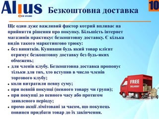 Безкоштовна доставка
Ще один дуже важливий фактор котрий впливає на
прийняття рішення про покупку. Більшість інтернет
магазинів практикує безкоштовну доставку. Є кілька
видів такого маркетингово трюку:
 без винятків. Купивши будь який товар клієнт
отримує безкоштовну доставку без будь-яких
обмежень;
 для членів клубу. Безкоштовна доставка пропонує
тільки для тих, хто вступив в число членів
торгового клубу;
 коли витратили певну суму;
 при певній покупці (певного товару чи групи);
 при покупці до певного часу або протягом
заявленого періоду;
 промо акції лімітовані за часом, що покупець
повинен придбати товар до їх закінчення.
10
 