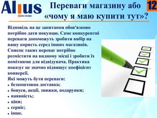 Переваги магазину або
«чому я маю купити тут»?
Відповідь на це запитання обов'язково
потрібно дати покупцю. Саме конкурентні
переваги допоможуть зробити вибір на
вашу користь серед інших магазинів.
Список таких переваг потрібно
розмістити на видному місці і зробити їх
помітними для відвідувача. Практика
показує це значно підвищує коефіцієнт
конверсії.
Які можуть бути переваги:
 безкоштовна доставка;
 бонуси, акції, знижки, подарунки;
 наявність;
 ціни;
 сервіс;
 інше.
12
 