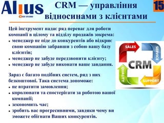 CRM — управління
відносинами з клієнтами
Цей інструмент надає ряд переваг для роботи
компанії в цілому та відділу продажів зокрема:
 менеджер не піде до конкурентів або відкриє
свою компанію забравши з собою вашу базу
клієнтів;
 менеджер не забуде передзвонити клієнту;
 менеджер не забуде виконати ваше завдання.
Зараз є багато подібних систем, ряд з них
безкоштовні. Така система допоможе:
 не втратити замовлення;
 королювати та спостерігати за роботою вашої
компанії;
 зекономить час;
 зробить вас прогресивними, завдяки чому ви
зможете обігнати Ваших конкурентів.
15
 