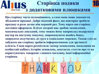 Сторінка подяки
з додатковими плюшками
Цю сторінку часто недооцінюють, а саме вона може допомогти
збільшити продажі. Добре відомий факт, що повторно зробити
продажу в рази легше ніж перший раз. Тому варто цю сторінку
достойно оформити. Клієнт котрий вже зробив замовлення,
максимально лояльний, тому можна йому наприклад подарувати
ваучер на наступну покупку, запропонувати якийсь бонус,
запросити долучитись до груп в соціальних мережах. Також слід не
забувати цю сторінку зробити інформативною для зручності
клієнта. Сюди варто розмістити: номер замовлення, посилання на
особистий кабінет, історію замовлень, контакти, статтю про те як
користуватись товарами з вашого магазину, інші інформаційні
сторінки.
16
 