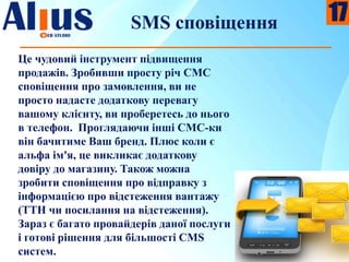 SMS сповіщення
Це чудовий інструмент підвищення
продажів. Зробивши просту річ СМС
сповіщення про замовлення, ви не
просто надасте додаткову перевагу
вашому клієнту, ви проберетесь до нього
в телефон. Проглядаючи інші СМС-ки
він бачитиме Ваш бренд. Плюс коли є
альфа ім'я, це викликає додаткову
довіру до магазину. Також можна
зробити сповіщення про відправку з
інформацією про відстеження вантажу
(ТТН чи посилання на відстеження).
Зараз є багато провайдерів даної послуги
і готові рішення для більшості CMS
систем.
17
 