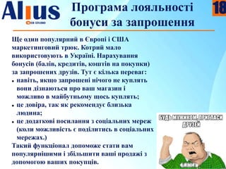 Програма лояльності
бонуси за запрошення
Ще один популярний в Європі і США
маркетинговий трюк. Котрий мало
використовують в Україні. Нарахування
бонусів (балів, кредитів, коштів на покупки)
за запрошених друзів. Тут є кілька переваг:
 навіть, якщо запрошені нічого не куплять
вони дізнаються про ваш магазин і
можливо в майбутньому щось куплять;
 це довіра, так як рекомендує близька
людина;
 це додаткові посилання з соціальних мереж
(коли можливість є поділитись в соціальних
мережах.)
Такий функціонал допоможе стати вам
популярнішими і збільшити ваші продажі з
допомогою ваших покупців.
18
 