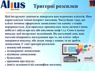 Тригерні розсилки
Цей інструмент допомагає повертати вам втрачених клієнтів. Ним
користуються топові інтернет магазини. Часто буває таке, що
клієнт починає оформляти замовлення і на одному з етапів
переривається. Для прикладу прокинулась мала дитина і мама
побігла і забула про все або викликав шеф і т.д. Саме в цьому
випадку цей інструмент незамінний. На наступний день ваш
магазин відправить нагадування про те, що клієнт забув
завершити покупку, або додав товар у кошик та не зробтв
замовлення. Є такі тригерні розсилки:
 покинутий кошик;
 незавершене замовлення;
 відмінене замовлення;
 будильник;
 прохання про відгук;
 інші в залежності від специфіки магазину.
19
 