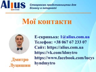 Мої контакти
Створюємо представництва для
бізнесу в інтернеті
Е-скринька: 1@alius.com.ua
Телефон: +38 067 67 233 07
Сайт: https://alius.com.ua
https://vk.com/ldmytro
https://www.facebook.com/lucys
hyndmytro
Дмитро
Луцишин
 