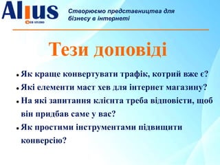 Тези доповіді
 Як краще конвертувати трафік, котрий вже є?
 Які елементи маст хев для інтернет магазину?
 На які запитання клієнта треба відповісти, щоб
він придбав саме у вас?
 Як простими інструментами підвищити
конверсію?
Створюємо представництва для
бізнесу в інтернеті
 