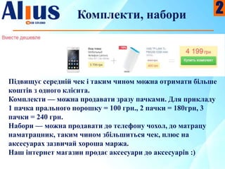 Комплекти, набори
Підвищує середній чек і таким чином можна отримати більше
коштів з одного клієнта.
Комплекти — можна продавати зразу пачками. Для прикладу
1 пачка прального порошку = 100 грн., 2 пачки = 180грн, 3
пачки = 240 грн.
Набори — можна продавати до телефону чохол, до матрацу
наматрацник, таким чином збільшиться чек, плюс на
аксесуарах зазвичай хороша маржа.
Наш інтернет магазин продає аксесуари до аксесуарів :)
2
 