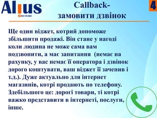 Callback-
замовити дзвінок
Ще один віджет, котрий допоможе
збільшити продажі. Він стане у нагоді
коли людина не може сама вам
подзвонити, а має запитання (немає на
рахунку, у вас немає її оператора і дзвінок
дорого коштувати, ваш віджет її зачепив і
т.д.). Дуже актуально для інтернет
магазинів, котрі продають по телефону.
Здебільшого це: дорогі товари, ті котрі
важко представити в інтернеті, послуги,
інше.
4
 