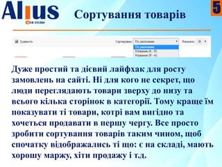 Сортування товарів
Дуже простий та дієвий лайфхак для росту
замовлень на сайті. Ні для кого не секрет, що
люди переглядають товари зверху до низу та
всього кілька сторінок в категорії. Тому краще їм
показувати ті товари, котрі вам вигідно та
хочеться продавати в першу чергу. Все просто
зробити сортування товарів таким чином, щоб
спочатку відображались ті що: є на складі, мають
хорошу маржу, хіти продажу і т.д.
5
 
