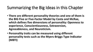 Summarizing the Big Ideas in this Chapter
• There are different personality theories and one of them is
the BIG Five or Five-Factor Model by Costa and McRae,
which defines five dimensions of personality: Openness to
experience, Conscientiousness, Extraversion,
Agreeableness, and Neuroticism.
• Personality traits can be measured using different
personality tests such as the Myers-Briggs Type Indicator
(MBTI)