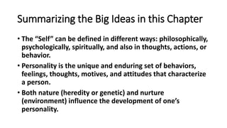Summarizing the Big Ideas in this Chapter
• The “Self” can be defined in different ways: philosophically,
psychologically, spiritually, and also in thoughts, actions, or
behavior.
• Personality is the unique and enduring set of behaviors,
feelings, thoughts, motives, and attitudes that characterize
a person.
• Both nature (heredity or genetic) and nurture
(environment) influence the development of one’s
personality.