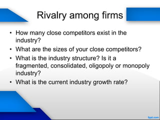 Rivalry among firms
• How many close competitors exist in the
industry?
• What are the sizes of your close competitors?
• What is the industry structure? Is it a
fragmented, consolidated, oligopoly or monopoly
industry?
• What is the current industry growth rate?
 