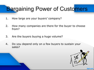 Bargaining Power of Customers
1. How large are your buyers’ company?
2. How many companies are there for the buyer to choose
from?
3. Are the buyers buying a huge volume?
4. Do you depend only on a few buyers to sustain your
sales?
 