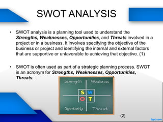 SWOT ANALYSIS
• SWOT analysis is a planning tool used to understand the
Strengths, Weaknesses, Opportunities, and Threats involved in a
project or in a business. It involves specifying the objective of the
business or project and identifying the internal and external factors
that are supportive or unfavorable to achieving that objective. (1)
• SWOT is often used as part of a strategic planning process. SWOT
is an acronym for Strengths, Weaknesses, Opportunities,
Threats.
(2)
 