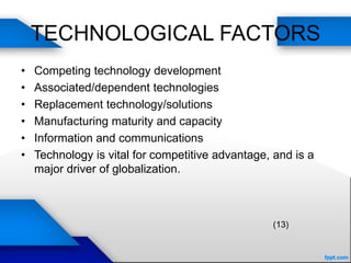 TECHNOLOGICAL FACTORS
• Competing technology development
• Associated/dependent technologies
• Replacement technology/solutions
• Manufacturing maturity and capacity
• Information and communications
• Technology is vital for competitive advantage, and is a
major driver of globalization.
(13)
 