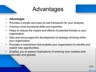 Advantages
• Advantages
• Provides a simple and easy-to-use framework for your analysis.
• Involves cross-functional skills and expertise.
• Helps to reduce the impact and effects of potential threats to your
organization.
• Aids and encourages the development of strategic thinking within
your organization.
• Provides a mechanism that enables your organization to identify and
exploit new opportunities.
• Enables you to assess implications of entering new markets both
nationally and globally.
(14)
 