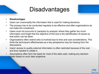 Disadvantages
• Disadvantages
• Users can oversimplify the information that is used for making decisions.
• The process has to be conducted regularly to be effective and often organizations do
not make this investment.
• Users must not succumb to 'paralysis by analysis' where they gather too much
information and forget that the objective of this tool is the identification of issues so
that action can be taken.
• Organizations often restrict who is involved due to time and cost considerations. This
limits the technique's effectiveness as a key perspective may be missing from the
discussions.
• Users' access to quality external information is often restricted because of the cost
and time needed to collate it.
• Assumptions often form the basis for most of the data used, making any decision
made based on such data subjective.
(14)
 
