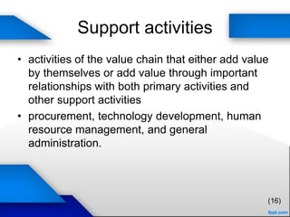 Support activities
• activities of the value chain that either add value
by themselves or add value through important
relationships with both primary activities and
other support activities
• procurement, technology development, human
resource management, and general
administration.
(16)
 