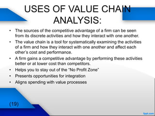 USES OF VALUE CHAIN
ANALYSIS:
• The sources of the competitive advantage of a firm can be seen
from its discrete activities and how they interact with one another.
• The value chain is a tool for systematically examining the activities
of a firm and how they interact with one another and affect each
other’s cost and performance.
• A firm gains a competitive advantage by performing these activities
better or at lower cost than competitors.
• Helps you to stay out of the “No Profit Zone”
• Presents opportunities for integration
• Aligns spending with value processes
(19)
 
