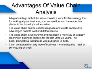 Advantages Of Value Chain
Analysis
• A big advantage is that the value chain is a very flexible strategy tool
for looking at your business, your competitors and the respective
places in the industry’s value system.
• The value chain can be used to diagnose and create competitive
advantages on both cost and differentiation
• The value chain is well known and has been a mainstay of strategy
teaching in business schools for the last 20 to 25 years. The
book, Competitive Advantage was published in 1985.
• It can be adapted for any type of business – manufacturing, retail or
service, big or small.
(20)
 