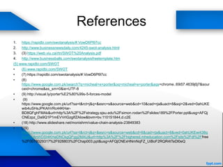 References
1. https://rapidbi.com/swotanalysis/#.VowD6Pl97cc
2. http://www.businessnewsdaily.com/4245-swot-analysis.html
3. (3) https://web.viu.ca/rtri/SWOT%20Analysis.pdf
4. http://www.businessballs.com/swotanalysisfreetemplate.htm
(5) www.rapidbi.com/SWOT
• (6) www.rapidbi.com/SWOT
• (7) https://rapidbi.com/swotanalysis/#.VowD6Pl97cc
• (8)
https://www.google.com.pk/search?q=micheal+e+porter&oq=micheal+e+porter&aqs=chrome..69i57.4639j0j7&sour
ceid=chrome&es_sm=0&ie=UTF-8
• (9) http://visual.ly/porter%E2%80%99s-5-forces-model
• (9)
https://www.google.com.pk/url?sa=t&rct=j&q=&esrc=s&source=web&cd=10&cad=rja&uact=8&sqi=2&ved=0ahUKE
wib4uSHsJPKAhVRc44KHar-
BD8QFghFMAk&url=http%3A%2F%2Fstrategy.sjsu.edu%2Fsimon.rodan%2Fslides189%2FPorter.ppt&usg=AFQj
CNEzpz_Da9Q1P1mEVVrIGzgIfZAIow&bvm=bv.110151844,d.c2E
• (18) http://www.slideshare.net/monishrm/value-chain-analysis-23849383
• (19)
https://www.google.com.pk/url?sa=t&rct=j&q=&esrc=s&source=web&cd=6&cad=rja&uact=8&ved=0ahUKEwi438q
5upPKAhWDSI4KHaDNCkgQFgg2MAU&url=http%3A%2F%2Fhighered.mheducation.com%2Fsits%2Fdl%2Ffree
%2F0078029317%2F928803%2FChap003.ppt&usg=AFQjCNExHNmNqFZ_UiBoF2RQR4tTeDl0eQ
 