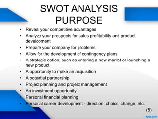 SWOT ANALYSIS
PURPOSE
• Reveal your competitive advantages
• Analyze your prospects for sales profitability and product
development
• Prepare your company for problems
• Allow for the development of contingency plans
• A strategic option, such as entering a new market or launching a
new product
• A opportunity to make an acquisition
• A potential partnership
• Project planning and project management
• An investment opportunity
• Personal financial planning
• Personal career development - direction, choice, change, etc.
(5)
 