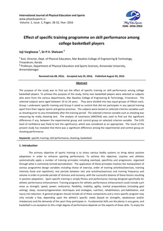 International Journal of Physical Education and Sports
www.phyedusports.in
Volume: 1, Issue: 1, Pages: 28-32
Effect of specific training programme on skill performance among
Joji Vargheese 1
, Dr P.V. Shelvam
1
Asst. Director, Dept. of Physical Education, Mar Baselios College of Engineering & Technology,
Trivandrum, Kerala
2
Professor, Department of Physical Education and Sports Sciences, Annamalai University,
Annamalainagar
Received July 08, 201
The purpose of the study was to find out the effect of specific training on skill performance among college
basketball players. To achieve this purpose of the study, thirty men basketball players were selected as subjects
who were from the various departme
selected subjects were aged between 19 to 24 years. They were divided into two equal groups of fifteen each,
Group I underwent specific training and Group II acted as control that di
apart from their regular sports and games practices. The subjects were tested on selected criterion variables such
as shooting prior to any immediately after the training period. The selected criterion variable s
measuring by malty shooting test. The analysis of covariance (ANCOVA) was used to find out the significant
differences if any, between the experimental group and control group on selected criterion variable. The 0.05
level of confidence was fixed to test the significance, which was considered as an appropriate. The result of the
present study has revealed that there was a significant difference among the experimental and control group on
shooting performance.
Keywords: specific training, skill performance,
1. Introduction
The primary objective of sports training is to stress various bodily systems to bring about positive
adaptation in order to enhance sporting performance. To achieve this objective, coaches and athletes
systematically apply a number of training principles i
through what is commonly termed periodization. The application of these principles involves the manipulation of
various programme design variables including choice of exercise, order of training ac
intensity (load and repetition), rest periods between sets and activities/exercises and training frequency and
volume in order to provide periods of stimulus and recovery, with the successful balance of these factors resulting
in positive adaptation. Sport specific training is simply fitness and performance training designed specifically for
athletic performance enhancement. Training programs for athletic performance enhancement could include such
areas as strength, speed, power, endurance, flexibility, mobility, agility, mental preparedness (including goal
setting), sleep, recovery/regeneration techniques and strategies, nutrition, rehabilitation, pre
injury risk reduction. A general program should include all
only include a few, depending upon the athlete's specific needs (based on strengths, weaknesses and/or
imbalances) and the demands of the sport they participate in. Fundamental skills are the plenty in
basketball is on exception to this a high degree of performance depends on the experts of these skills. To enjoy the
International Journal of Physical Education and Sports
32, Year: 2016
Effect of specific training programme on skill performance among
college basketball players
Dr P.V. Shelvam 2
Asst. Director, Dept. of Physical Education, Mar Baselios College of Engineering & Technology,
Professor, Department of Physical Education and Sports Sciences, Annamalai University,
, 2016; Accepted July 29, 2016; Published August 03, 2016
Abstract
The purpose of the study was to find out the effect of specific training on skill performance among college
basketball players. To achieve this purpose of the study, thirty men basketball players were selected as subjects
who were from the various departments, Mar Baselios College of Engineering & Technology, Trivandrum
selected subjects were aged between 19 to 24 years. They were divided into two equal groups of fifteen each,
Group I underwent specific training and Group II acted as control that did not participate in any special training
apart from their regular sports and games practices. The subjects were tested on selected criterion variables such
as shooting prior to any immediately after the training period. The selected criterion variable s
measuring by malty shooting test. The analysis of covariance (ANCOVA) was used to find out the significant
differences if any, between the experimental group and control group on selected criterion variable. The 0.05
ce was fixed to test the significance, which was considered as an appropriate. The result of the
present study has revealed that there was a significant difference among the experimental and control group on
ing, skill performance, shooting, basketball.
The primary objective of sports training is to stress various bodily systems to bring about positive
adaptation in order to enhance sporting performance. To achieve this objective, coaches and athletes
systematically apply a number of training principles including overload, specificity and progression, organized
through what is commonly termed periodization. The application of these principles involves the manipulation of
various programme design variables including choice of exercise, order of training ac
intensity (load and repetition), rest periods between sets and activities/exercises and training frequency and
volume in order to provide periods of stimulus and recovery, with the successful balance of these factors resulting
in positive adaptation. Sport specific training is simply fitness and performance training designed specifically for
athletic performance enhancement. Training programs for athletic performance enhancement could include such
r, endurance, flexibility, mobility, agility, mental preparedness (including goal
setting), sleep, recovery/regeneration techniques and strategies, nutrition, rehabilitation, pre
injury risk reduction. A general program should include all of these components and a more specific program may
only include a few, depending upon the athlete's specific needs (based on strengths, weaknesses and/or
imbalances) and the demands of the sport they participate in. Fundamental skills are the plenty in
basketball is on exception to this a high degree of performance depends on the experts of these skills. To enjoy the
ISSN- 2456-2963
Effect of specific training programme on skill performance among
Asst. Director, Dept. of Physical Education, Mar Baselios College of Engineering & Technology,
Professor, Department of Physical Education and Sports Sciences, Annamalai University,
August 03, 2016
The purpose of the study was to find out the effect of specific training on skill performance among college
basketball players. To achieve this purpose of the study, thirty men basketball players were selected as subjects
Mar Baselios College of Engineering & Technology, Trivandrum. The
selected subjects were aged between 19 to 24 years. They were divided into two equal groups of fifteen each,
d not participate in any special training
apart from their regular sports and games practices. The subjects were tested on selected criterion variables such
as shooting prior to any immediately after the training period. The selected criterion variable such as shooting was
measuring by malty shooting test. The analysis of covariance (ANCOVA) was used to find out the significant
differences if any, between the experimental group and control group on selected criterion variable. The 0.05
ce was fixed to test the significance, which was considered as an appropriate. The result of the
present study has revealed that there was a significant difference among the experimental and control group on
The primary objective of sports training is to stress various bodily systems to bring about positive
adaptation in order to enhance sporting performance. To achieve this objective, coaches and athletes
ncluding overload, specificity and progression, organized
through what is commonly termed periodization. The application of these principles involves the manipulation of
various programme design variables including choice of exercise, order of training activities/exercises, training
intensity (load and repetition), rest periods between sets and activities/exercises and training frequency and
volume in order to provide periods of stimulus and recovery, with the successful balance of these factors resulting
in positive adaptation. Sport specific training is simply fitness and performance training designed specifically for
athletic performance enhancement. Training programs for athletic performance enhancement could include such
r, endurance, flexibility, mobility, agility, mental preparedness (including goal
setting), sleep, recovery/regeneration techniques and strategies, nutrition, rehabilitation, pre-habilitation, and
of these components and a more specific program may
only include a few, depending upon the athlete's specific needs (based on strengths, weaknesses and/or
imbalances) and the demands of the sport they participate in. Fundamental skills are the plenty in any game, and
basketball is on exception to this a high degree of performance depends on the experts of these skills. To enjoy the
 