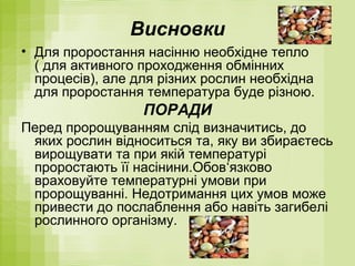 Висновки
• Для проростання насінню необхідне тепло
( для активного проходження обмінних
процесів), але для різних рослин необхідна
для проростання температура буде різною.
ПОРАДИ
Перед пророщуванням слід визначитись, до
яких рослин відноситься та, яку ви збираєтесь
вирощувати та при якій температурі
проростають її насінини.Обов‘язково
враховуйте температурні умови при
пророщуванні. Недотримання цих умов може
привести до послаблення або навіть загибелі
рослинного організму.
 