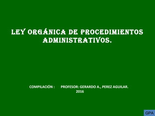 LEY ORGÁNICA DE PROCEDIMIENTOS
ADMINISTRATIVOS.
COMPILACIÓN : PROFESOR: GERARDO A., PEREZ AGUILAR.
2016
GPA
 
