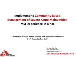 Implementing Community Based
Management of Severe Acute Malnutrition
MSF experience in Bihar
Delivering for Nutrition in India: Learnings from Implementation Research
9-10th November, New Delhi
Dr. Alan Pereira
MBBS, MMed, MPH, DTMH
Medical Coordinator
MSF / Doctors Without Borders
 