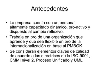 Antecedentes
• La empresa cuenta con un personal
altamente capacitado dinámico, pro-activo y
dispuesto al cambio reflexivo.
• Trabaja en pro de una organización que
aprende y que sea flexible en pro de la
internacionalización en base al PMBOK
• Se consideran elementos claves de calidad
de acuerdo a las directrices de la ISO-9001,
CMMI nivel 2, Proceso Unificado y UML
 