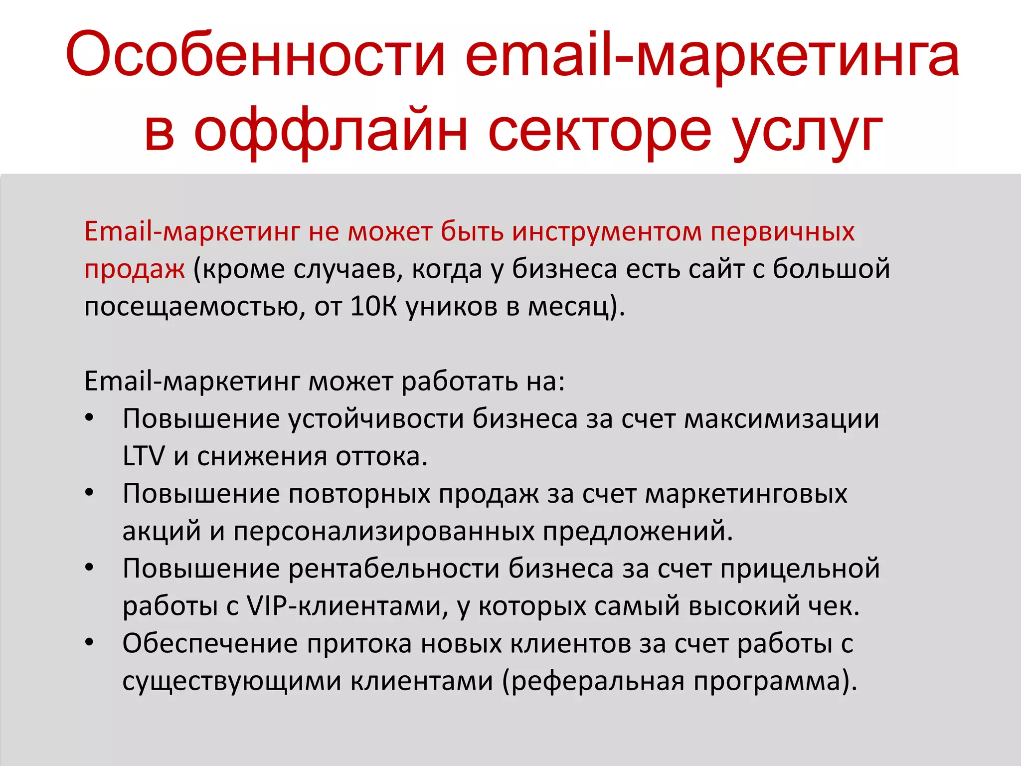 Особенности email-маркетинга
в оффлайн секторе услуг
Email-маркетинг не может быть инструментом первичных
продаж (кроме случаев, когда у бизнеса есть сайт с большой
посещаемостью, от 10К уников в месяц).
Email-маркетинг может работать на:
• Повышение устойчивости бизнеса за счет максимизации
LTV и снижения оттока.
• Повышение повторных продаж за счет маркетинговых
акций и персонализированных предложений.
• Повышение рентабельности бизнеса за счет прицельной
работы с VIP-клиентами, у которых самый высокий чек.
• Обеспечение притока новых клиентов за счет работы с
существующими клиентами (реферальная программа).
 