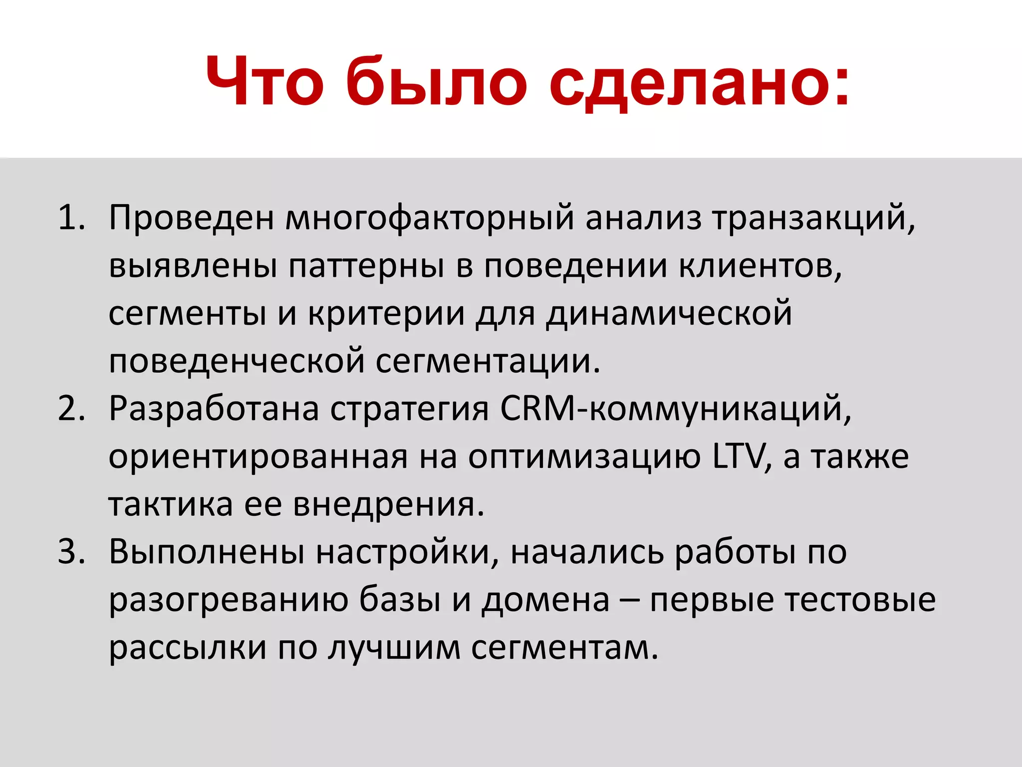 Что было сделано:
1. Проведен многофакторный анализ транзакций,
выявлены паттерны в поведении клиентов,
сегменты и критерии для динамической
поведенческой сегментации.
2. Разработана стратегия CRM-коммуникаций,
ориентированная на оптимизацию LTV, а также
тактика ее внедрения.
3. Выполнены настройки, начались работы по
разогреванию базы и домена – первые тестовые
рассылки по лучшим сегментам.
 
