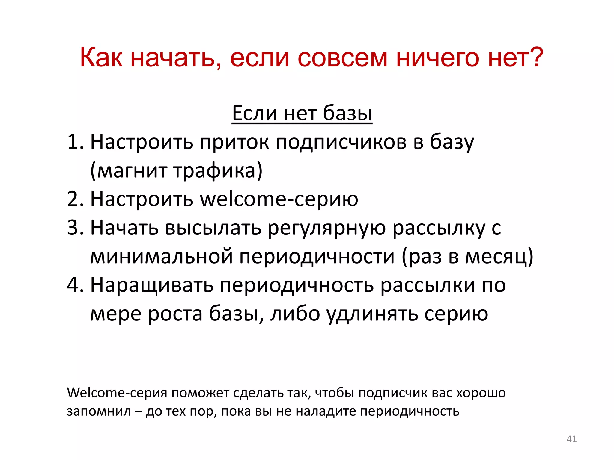 41
Как начать, если совсем ничего нет?
Если нет базы
1. Настроить приток подписчиков в базу
(магнит трафика)
2. Настроить welcome-серию
3. Начать высылать регулярную рассылку с
минимальной периодичности (раз в месяц)
4. Наращивать периодичность рассылки по
мере роста базы, либо удлинять серию
Welcome-серия поможет сделать так, чтобы подписчик вас хорошо
запомнил – до тех пор, пока вы не наладите периодичность
 