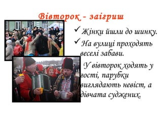 Вівторок - заігриш
Жінки йшли до шинку.
На вулиці проходять
веселі забави.
 У вівторок ходять у
гості, парубки
виглядають невіст, а
дівчата суджених.
 