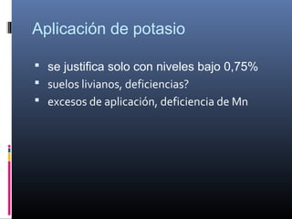 Aplicación de potasio
 se justifica solo con niveles bajo 0,75%
 suelos livianos, deficiencias?
 excesos de aplicación, deficiencia de Mn
 