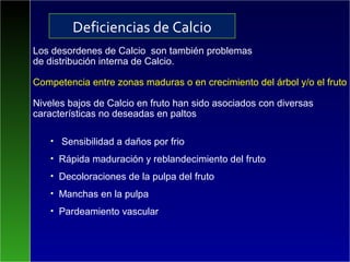 Los desordenes de Calcio son también problemas
de distribución interna de Calcio.
Competencia entre zonas maduras o en crecimiento del árbol y/o el fruto
Niveles bajos de Calcio en fruto han sido asociados con diversas
características no deseadas en paltos
• Sensibilidad a daños por frio
• Rápida maduración y reblandecimiento del fruto
• Decoloraciones de la pulpa del fruto
• Manchas en la pulpa
• Pardeamiento vascular
Deficiencias de Calcio
 
