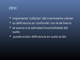 zinc
 importante ‘cofactor’ del crecimiento celular
 su deficiencia se ‘confunde’ con la de hierro
 se asocia a la salinidad (insolubilidad) del
suelo
 puede existir deficiencia en suelo acido
 