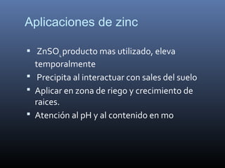 Aplicaciones de zinc
 ZnSO4,producto mas utilizado, eleva
temporalmente
 Precipita al interactuar con sales del suelo
 Aplicar en zona de riego y crecimiento de
raices.
 Atención al pH y al contenido en mo
 