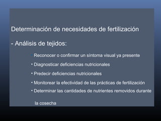 Determinación de necesidades de fertilización
- Análisis de tejidos:
• Reconocer o confirmar un síntoma visual ya presente
• Diagnosticar deficiencias nutricionales
• Predecir deficiencias nutricionales
• Monitorear la efectividad de las prácticas de fertilización
• Determinar las cantidades de nutrientes removidos durante
la cosecha
 