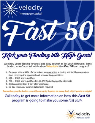  
Kick your Funding into High Gear!   
We know you're looking for a fast and easy solution to get your borrowers' loans
funded, so we're proud to introduce Velocity's New Fast 50 loan program!    
1. On deals with a 50% LTV or below- we guarantee a closing within 5 business days
from receiving the appraisal and underwriting conditions
2. 620+ FICO score qualifies
3. 700+ FICO score qualifies for 50 BPS Reduction on the start rate
4. Bankruptcies: Okay 1 day after discharge
5. No tax returns or income statements required
Remember, you the broker, can still earn up to 5 points on every deal, with 2 points in rebate!
Call today to get more information on how this Fast 50
program is going to make you some fast cash.
Bill Lodge
215-619-2574
wlodge@velocitymortgage.com
 
