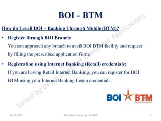 BOI - BTM
How do I avail BOI – Banking Through Mobile (BTM)?
• Register through BOI Branch:
You can approach any branch to avail BOI BTM facility and request
by filling the prescribed application form.
• Registration using Internet Banking (Retail) credentials:
If you are having Retail Internet Banking, you can register for BOI
BTM using your Internet Banking Login credentials.
16-12-2016 Bharathiar University - VISAKA 1
 