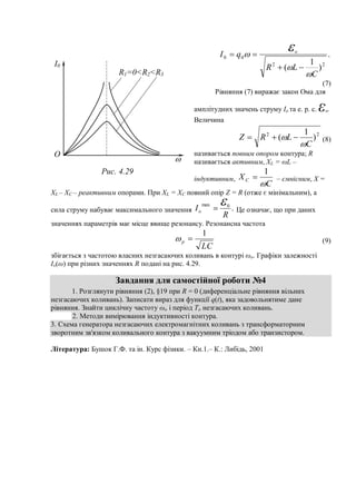 .
)
1
( 22
00
C
LR
qI o






(7)
Рівняння (7) виражає закон Ома для
амплітудних значень струму Io та е. р. с. εо.
Величина
22
)
1
(
C
LRZ

  (8)
називається повним опором контура; R
називається активним, XL = ωL –
індуктивним,
C
XC

1
 – ємнісним, X =
XL – XC – реактивним опорами. При XL = XC повний опір Z = R (отже є мінімальним), а
сила струму набуває максимального значення .0max
R
Io
 Це означає, що при даних
значеннях параметрів має місце явище резонансу. Резонансна частота
LC
p
1
 (9)
збігається з частотою власних незгасаючих коливань в контурі ωо. Графіки залежності
Io(ω) при різних значеннях R подані на рис. 4.29.
Завдання для самостійної роботи №4
1. Розглянути рівняння (2), §19 при R = 0 (диференціальне рівняння вільних
незгасаючих коливань). Записати вираз для функції q(t), яка задовольнятиме дане
рівняння. Знайти циклічну частоту ωо і період То незгасаючих коливань.
2. Методи вимірювання індуктивності контура.
3. Схема генератора незгасаючих електромагнітних коливань з трансформаторним
зворотним зв'язком коливального контура з вакуумним тріодом або транзистором.
Література: Бушок Г.Ф. та ін. Курс фізики. – Кн.1.– К.: Либідь, 2001
I0
O

R1=0<R2<R3
Рис. 4.29
 
