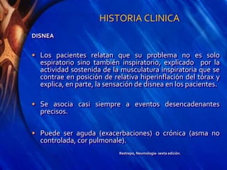 HISTORIA CLINICA
DISNEA
• Los pacientes relatan que su problema no es solo
espiratorio sino también inspiratorio, explicado por la
actividad sostenida de la musculatura inspiratoria que se
contrae en posición de relativa hiperinflación del tórax y
explica, en parte, la sensación de disnea en los pacientes.
• Se asocia casi siempre a eventos desencadenantes
precisos.
• Puede ser aguda (exacerbaciones) o crónica (asma no
controlada, cor pulmonale).
Restrepo, Neumología- sexta edición.
 