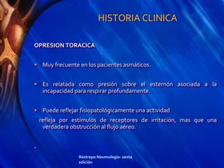 HISTORIA CLINICA
OPRESION TORACICA
• Muy frecuente en los pacientes asmáticos.
• Es relatada como presión sobre el esternón asociada a la
incapacidad para respirar profundamente.
• Puede reflejar fisiopatológicamente una actividad
refleja por estímulos de receptores de irritación, mas que una
verdadera obstrucción al flujo aéreo.
.
Restrepo Neumología- sexta
edición
 